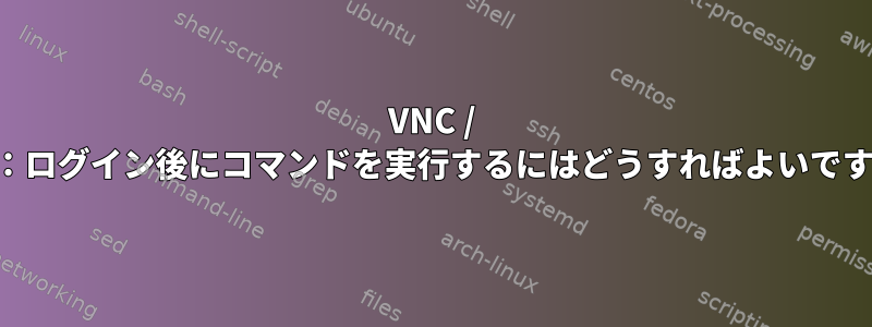 VNC / SSH：ログイン後にコマンドを実行するにはどうすればよいですか？