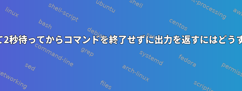 コマンドを起動して2秒待ってからコマンドを終了せずに出力を返すにはどうすればよいですか？