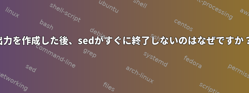 出力を作成した後、sedがすぐに終了しないのはなぜですか？