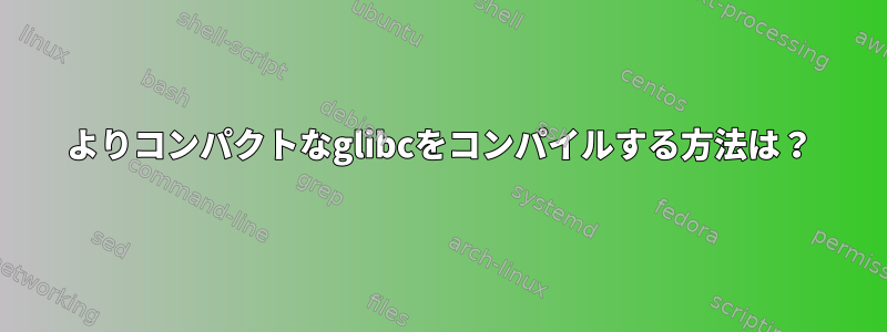 よりコンパクトなglibcをコンパイルする方法は？