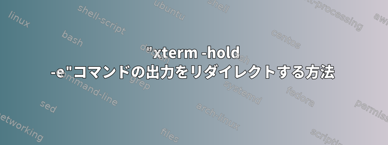 "xterm -hold -e"コマンドの出力をリダイレクトする方法