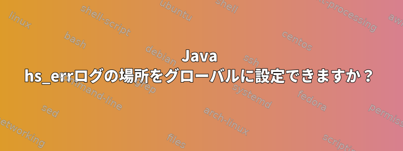 Java hs_errログの場所をグローバルに設定できますか？