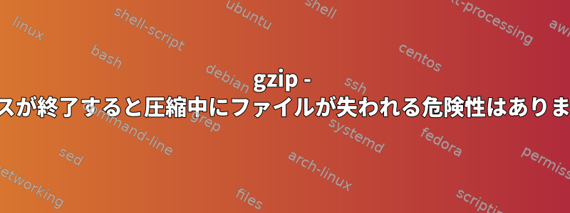 gzip - プロセスが終了すると圧縮中にファイルが失われる危険性はありますか？