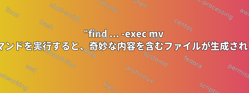 "find ... -exec mv ..."コマンドを実行すると、奇妙な内容を含むファイルが生成されます。