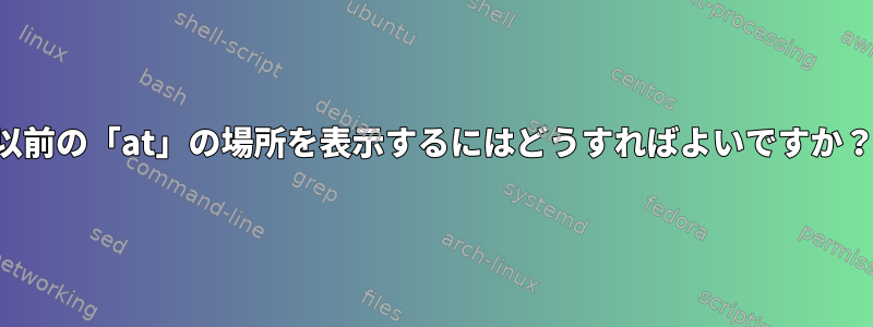 以前の「at」の場所を表示するにはどうすればよいですか？