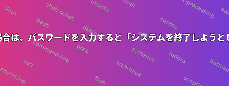 コンソールまたはSSH経由でログインしている場合は、パスワードを入力すると「システムを終了しようとしています」というメッセージが表示されます。