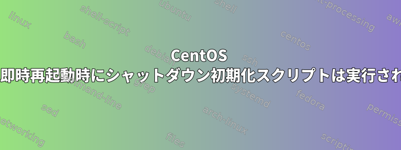 CentOS 7.1では、即時再起動時にシャットダウン初期化スクリプトは実行されません。