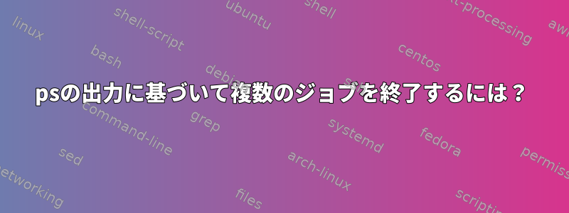 psの出力に基づいて複数のジョブを終了するには？