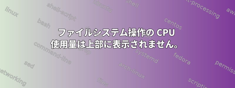 ファイルシステム操作の CPU 使用量は上部に表示されません。