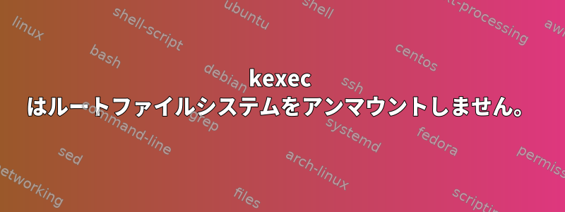 kexec はルートファイルシステムをアンマウントしません。