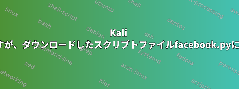 Kali Linuxで作業していますが、ダウンロードしたスクリプトファイルfacebook.pyにアクセスできません。