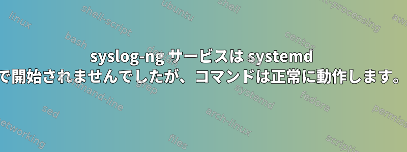 syslog-ng サービスは systemd で開始されませんでしたが、コマンドは正常に動作します。