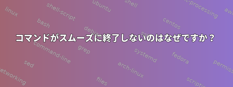 コマンドがスムーズに終了しないのはなぜですか？