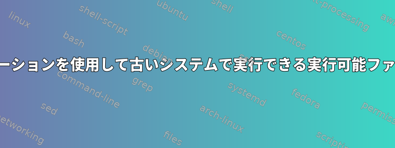 最新のディストリビューションを使用して古いシステムで実行できる実行可能ファイルを作成するには？