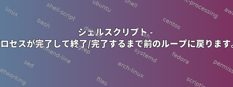 シェルスクリプト - プロセスが完了して終了/完了するまで前のループに戻ります。