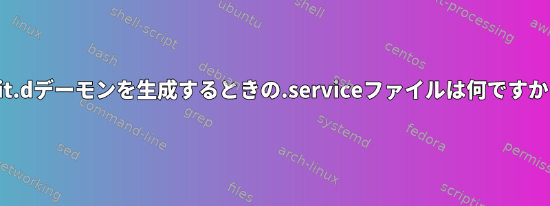 init.dデーモンを生成するときの.serviceファイルは何ですか？