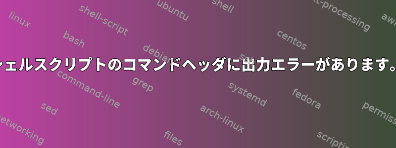 シェルスクリプトのコマンドヘッダに出力エラーがあります。