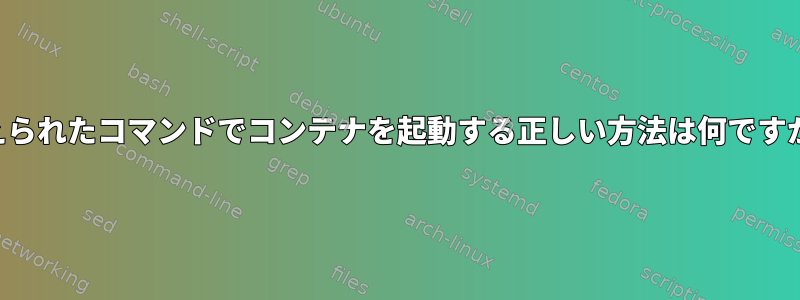 与えられたコマンドでコンテナを起動する正しい方法は何ですか？