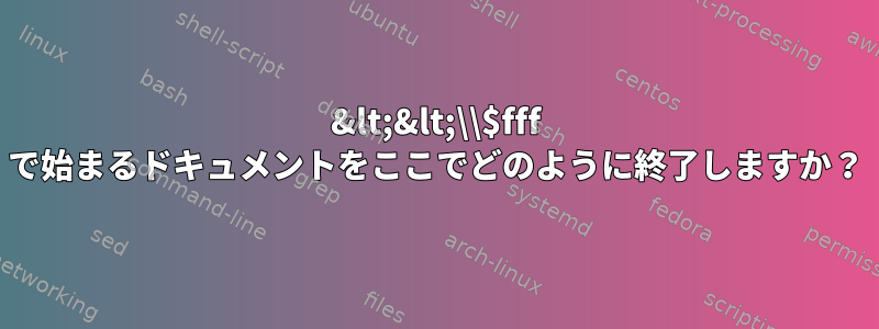 &lt;&lt;\\$fff で始まるドキュメントをここでどのように終了しますか？