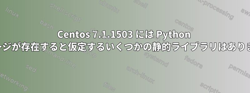 Centos 7.1.1503 には Python パッケージが存在すると仮定するいくつかの静的ライブラリはありません。