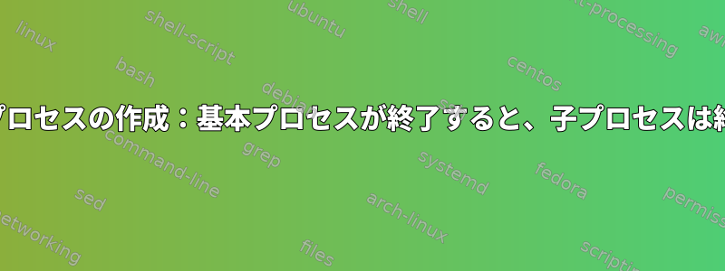 システムとプロセスの作成：基本プロセスが終了すると、子プロセスは終了します。