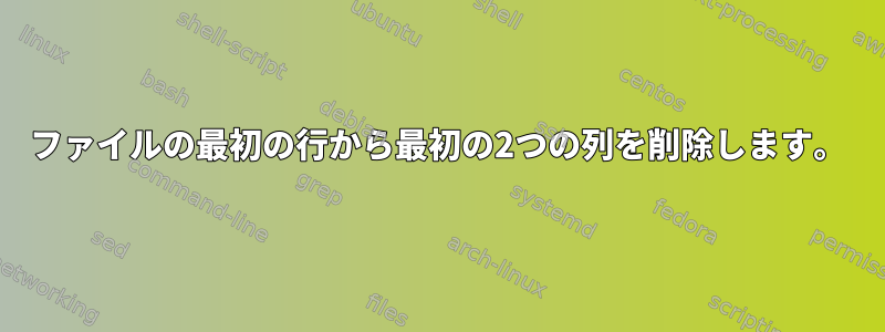 ファイルの最初の行から最初の2つの列を削除します。