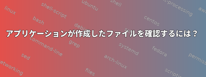 アプリケーションが作成したファイルを確認するには？