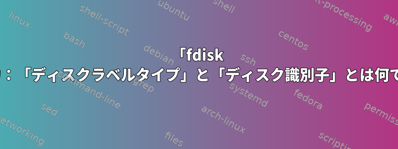 「fdisk -l」出力：「ディスクラベルタイプ」と「ディスク識別子」とは何ですか？