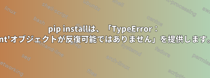 pip installは、「TypeError： 'int'オブジェクトが反復可能ではありません」を提供します。