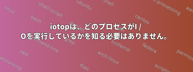 iotopは、どのプロセスがI / Oを実行しているかを知る必要はありません。