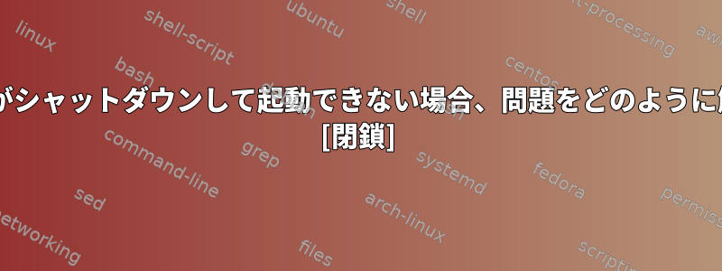 UNIXシステムがシャットダウンして起動できない場合、問題をどのように解決しますか？ [閉鎖]