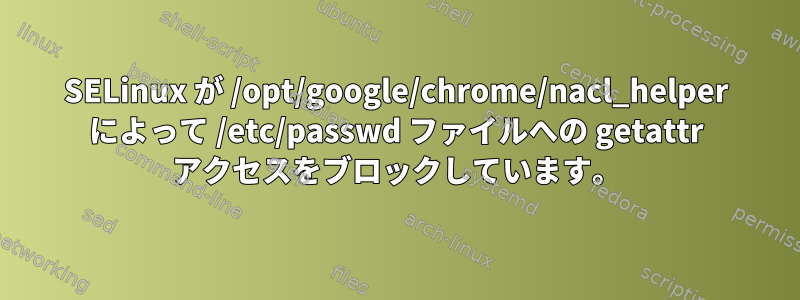 SELinux が /opt/google/chrome/nacl_helper によって /etc/passwd ファイルへの getattr アクセスをブロックしています。