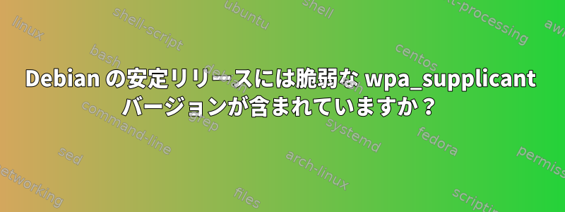 Debian の安定リリースには脆弱な wpa_supplicant バージョンが含まれていますか？