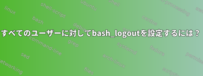 すべてのユーザーに対してbash_logoutを設定するには？