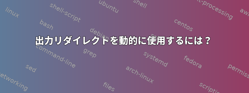 出力リダイレクトを動的に使用するには？