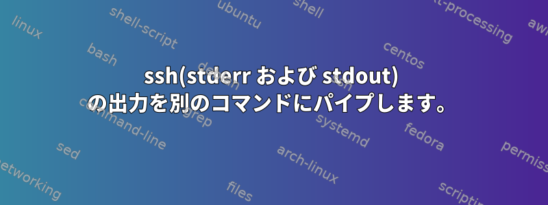 ssh(stderr および stdout) の出力を別のコマンドにパイプします。