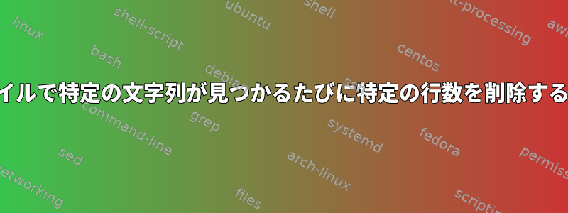 ファイルで特定の文字列が見つかるたびに特定の行数を削除する方法