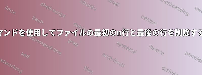 シェルコマンドを使用してファイルの最初のn行と最後の行を削除する方法は？