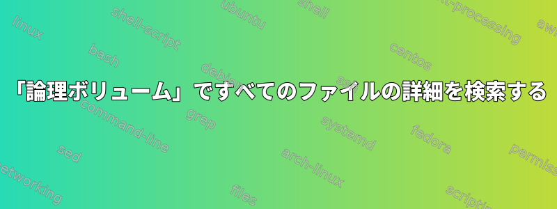 「論理ボリューム」ですべてのファイルの詳細を検索する