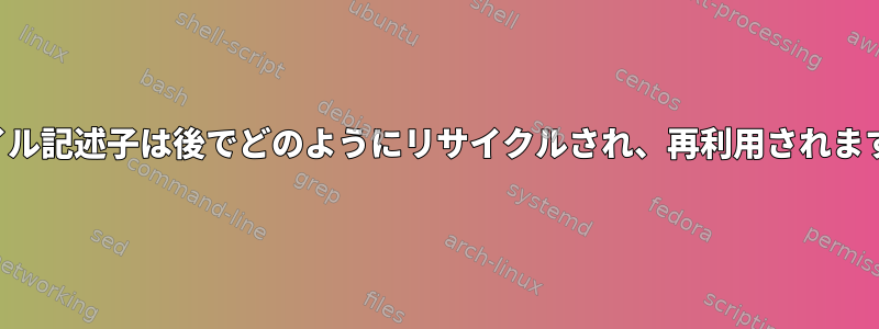 ファイル記述子は後でどのようにリサイクルされ、再利用されますか？