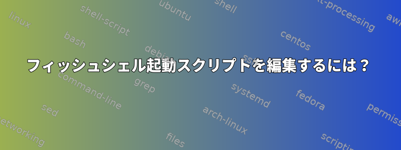 フィッシュシェル起動スクリプトを編集するには？