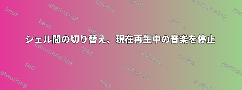 シェル間の切り替え、現在再生中の音楽を停止