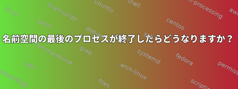 名前空間の最後のプロセスが終了したらどうなりますか？