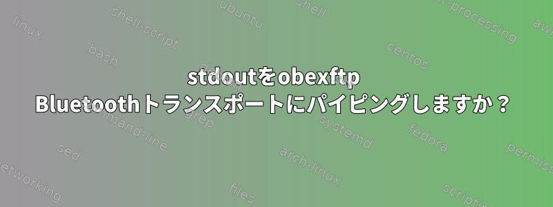 stdoutをobexftp Bluetoothトランスポートにパイピングしますか？