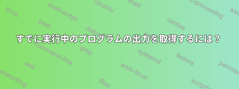 すでに実行中のプログラムの出力を取得するには？