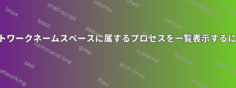 ネットワークネームスペースに属するプロセスを一覧表示するには？