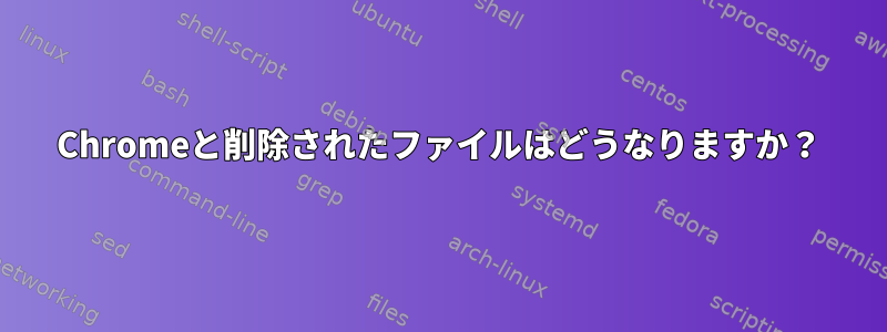 Chromeと削除されたファイルはどうなりますか？