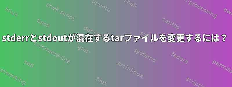 stderrとstdoutが混在するtarファイルを変更するには？