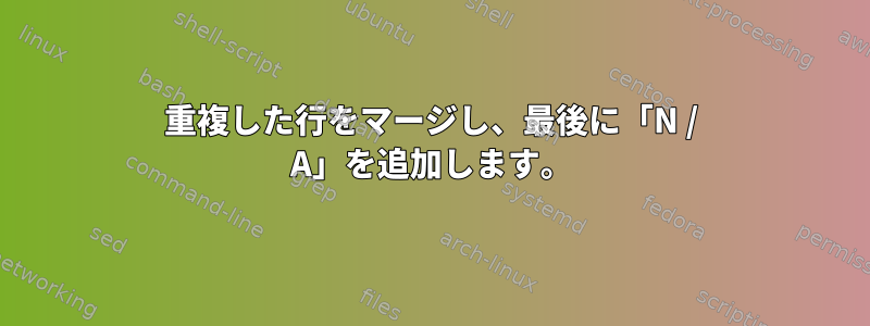 重複した行をマージし、最後に「N / A」を追加します。