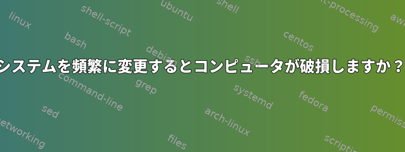 システムを頻繁に変更するとコンピュータが破損しますか？